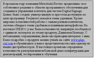 Подпись: В прошлом году компания Mitsubishi Electric предложила 
свое собственное решение в области программного обеспечения для создания
 и управления контента для систем Digital Signage. Целью было создать 
универсальную и при этом доступную по цене программу. Результат оказался
 очень удачным. Кроме широких возможностей работы с самым разным 
контентом, система обладает очень удобным и понятным интерфейсом. На 
выставке ISE2011 у нас была возможность напрямую пообщаться с одним из 
экспертов по этому продукту, Даниэлем Квитцау. С небольшими 
сокращениями, ниже мы приводим интервью с ним. Более подробно о продукте
 можно узнать на сайте www.play-out.com и обратившись к нам в 
представительство или одному из наших дистрибьюторов. В настоящее время 
мы определяем возможность развертывания небольшой демо конфигурации для 
демонстраций, тестирования и обучения.